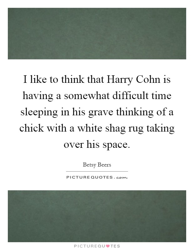 I like to think that Harry Cohn is having a somewhat difficult time sleeping in his grave thinking of a chick with a white shag rug taking over his space. Picture Quote #1