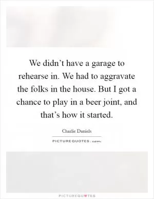 We didn’t have a garage to rehearse in. We had to aggravate the folks in the house. But I got a chance to play in a beer joint, and that’s how it started Picture Quote #1