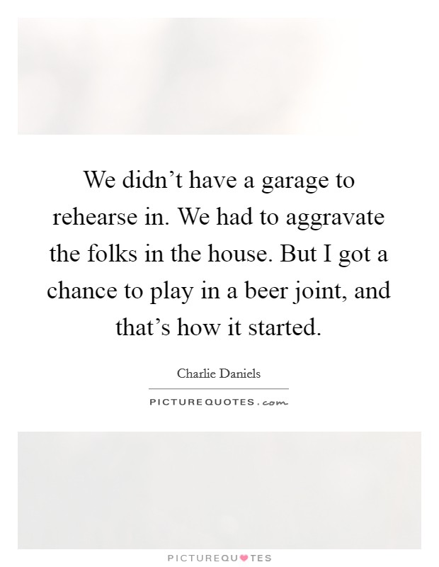 We didn't have a garage to rehearse in. We had to aggravate the folks in the house. But I got a chance to play in a beer joint, and that's how it started. Picture Quote #1