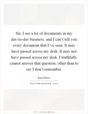 Sir, I see a lot of documents in my day-to-day business, and I can’t tell you every document that I’ve seen. It may have passed across my desk. It may not have passed across my desk. I truthfully cannot answer that question, other than to say I don’t remember Picture Quote #1