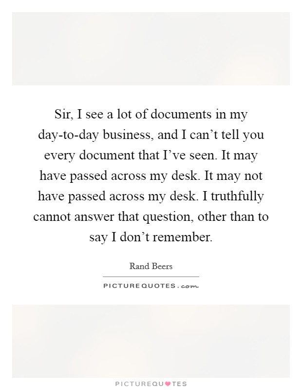 Sir, I see a lot of documents in my day-to-day business, and I can't tell you every document that I've seen. It may have passed across my desk. It may not have passed across my desk. I truthfully cannot answer that question, other than to say I don't remember. Picture Quote #1