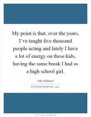 My point is that, over the years, I’ve taught five thousand people acting and lately I have a lot of energy on these kids, having the same break I had as a high school girl Picture Quote #1