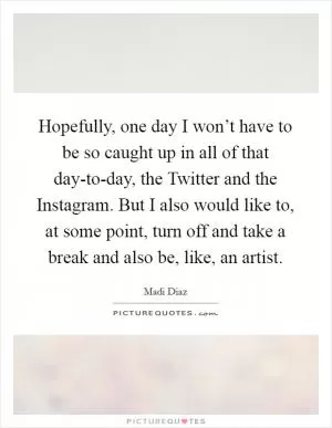 Hopefully, one day I won’t have to be so caught up in all of that day-to-day, the Twitter and the Instagram. But I also would like to, at some point, turn off and take a break and also be, like, an artist Picture Quote #1