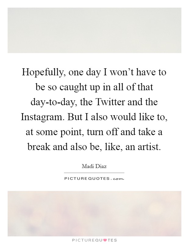 Hopefully, one day I won't have to be so caught up in all of that day-to-day, the Twitter and the Instagram. But I also would like to, at some point, turn off and take a break and also be, like, an artist. Picture Quote #1