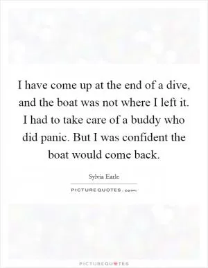 I have come up at the end of a dive, and the boat was not where I left it. I had to take care of a buddy who did panic. But I was confident the boat would come back Picture Quote #1