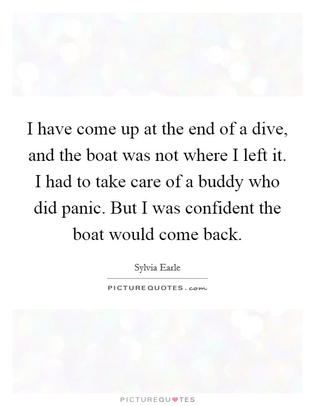 I have come up at the end of a dive, and the boat was not where I left it. I had to take care of a buddy who did panic. But I was confident the boat would come back. Picture Quote #1