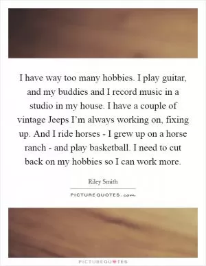 I have way too many hobbies. I play guitar, and my buddies and I record music in a studio in my house. I have a couple of vintage Jeeps I’m always working on, fixing up. And I ride horses - I grew up on a horse ranch - and play basketball. I need to cut back on my hobbies so I can work more Picture Quote #1