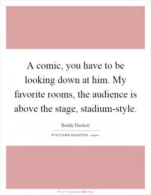 A comic, you have to be looking down at him. My favorite rooms, the audience is above the stage, stadium-style Picture Quote #1