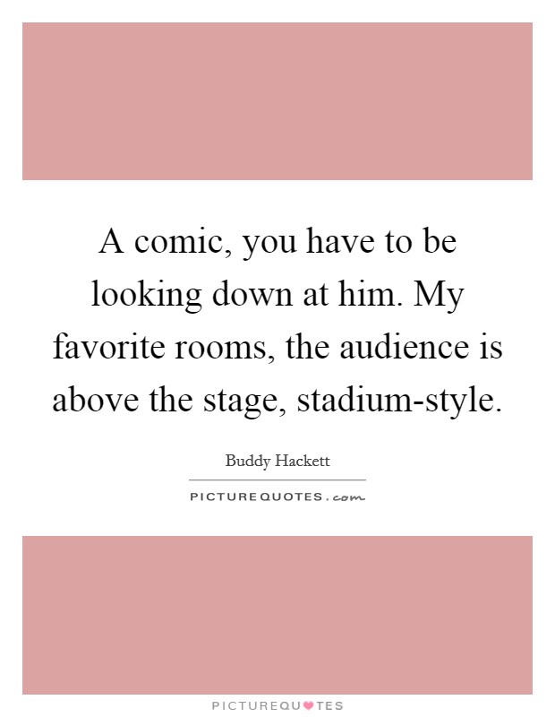 A comic, you have to be looking down at him. My favorite rooms, the audience is above the stage, stadium-style. Picture Quote #1
