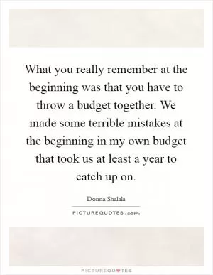What you really remember at the beginning was that you have to throw a budget together. We made some terrible mistakes at the beginning in my own budget that took us at least a year to catch up on Picture Quote #1