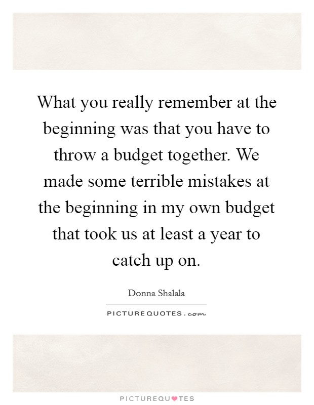 What you really remember at the beginning was that you have to throw a budget together. We made some terrible mistakes at the beginning in my own budget that took us at least a year to catch up on. Picture Quote #1