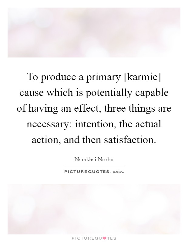 To produce a primary [karmic] cause which is potentially capable of having an effect, three things are necessary: intention, the actual action, and then satisfaction. Picture Quote #1