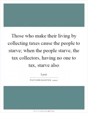 Those who make their living by collecting taxes cause the people to starve; when the people starve, the tax collectors, having no one to tax, starve also Picture Quote #1