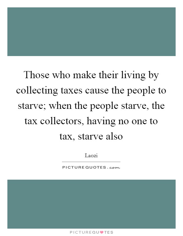 Those who make their living by collecting taxes cause the people to starve; when the people starve, the tax collectors, having no one to tax, starve also Picture Quote #1