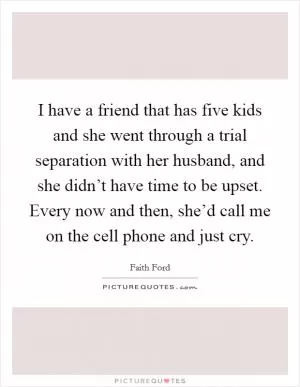 I have a friend that has five kids and she went through a trial separation with her husband, and she didn’t have time to be upset. Every now and then, she’d call me on the cell phone and just cry Picture Quote #1