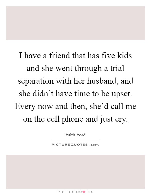I have a friend that has five kids and she went through a trial separation with her husband, and she didn't have time to be upset. Every now and then, she'd call me on the cell phone and just cry. Picture Quote #1