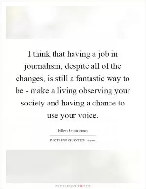 I think that having a job in journalism, despite all of the changes, is still a fantastic way to be - make a living observing your society and having a chance to use your voice Picture Quote #1