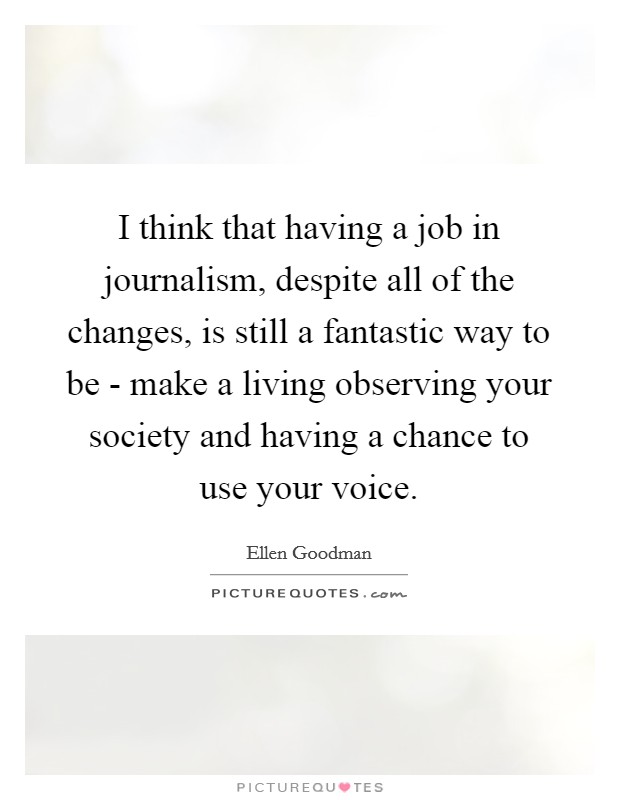 I think that having a job in journalism, despite all of the changes, is still a fantastic way to be - make a living observing your society and having a chance to use your voice. Picture Quote #1