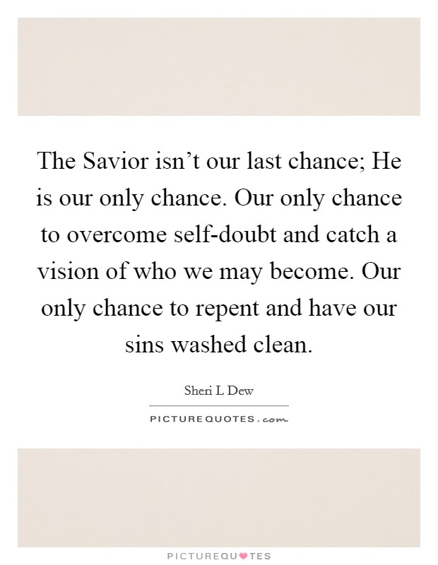 The Savior isn't our last chance; He is our only chance. Our only chance to overcome self-doubt and catch a vision of who we may become. Our only chance to repent and have our sins washed clean. Picture Quote #1