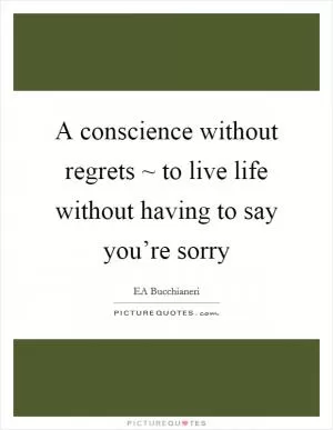 A conscience without regrets ~ to live life without having to say you’re sorry Picture Quote #1