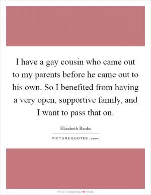I have a gay cousin who came out to my parents before he came out to his own. So I benefited from having a very open, supportive family, and I want to pass that on Picture Quote #1