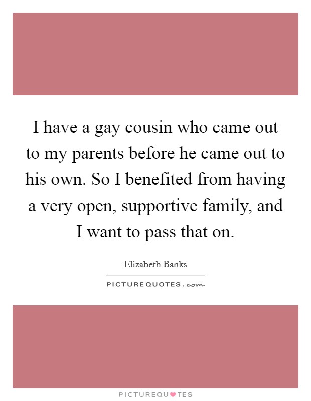I have a gay cousin who came out to my parents before he came out to his own. So I benefited from having a very open, supportive family, and I want to pass that on. Picture Quote #1