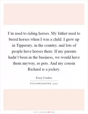 I’m used to riding horses. My father used to breed horses when I was a child. I grew up in Tipperary, in the country, and lots of people have horses there. If my parents hadn’t been in the business, we would have them anyway, as pets. And my cousin Richard is a jockey Picture Quote #1
