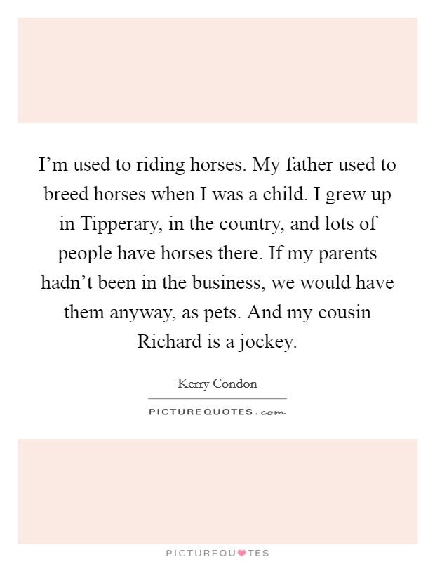 I'm used to riding horses. My father used to breed horses when I was a child. I grew up in Tipperary, in the country, and lots of people have horses there. If my parents hadn't been in the business, we would have them anyway, as pets. And my cousin Richard is a jockey. Picture Quote #1