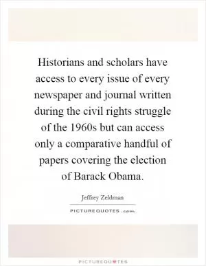 Historians and scholars have access to every issue of every newspaper and journal written during the civil rights struggle of the 1960s but can access only a comparative handful of papers covering the election of Barack Obama Picture Quote #1