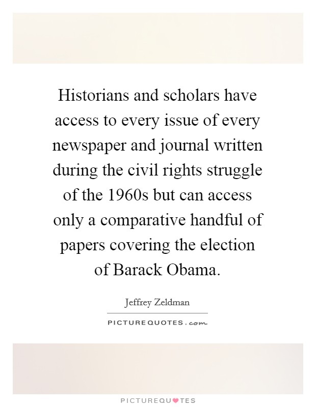 Historians and scholars have access to every issue of every newspaper and journal written during the civil rights struggle of the 1960s but can access only a comparative handful of papers covering the election of Barack Obama. Picture Quote #1