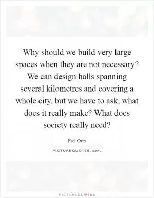 Why should we build very large spaces when they are not necessary? We can design halls spanning several kilometres and covering a whole city, but we have to ask, what does it really make? What does society really need? Picture Quote #1