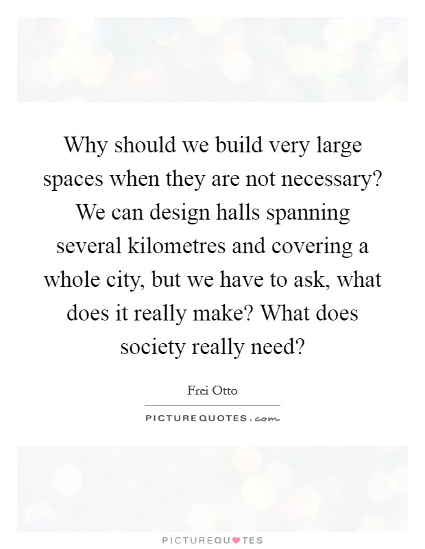 Why should we build very large spaces when they are not necessary? We can design halls spanning several kilometres and covering a whole city, but we have to ask, what does it really make? What does society really need? Picture Quote #1