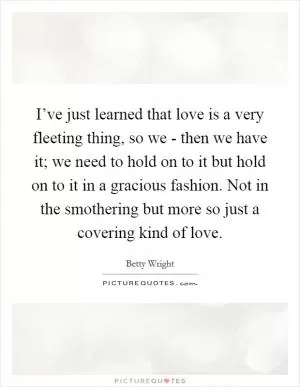 I’ve just learned that love is a very fleeting thing, so we - then we have it; we need to hold on to it but hold on to it in a gracious fashion. Not in the smothering but more so just a covering kind of love Picture Quote #1