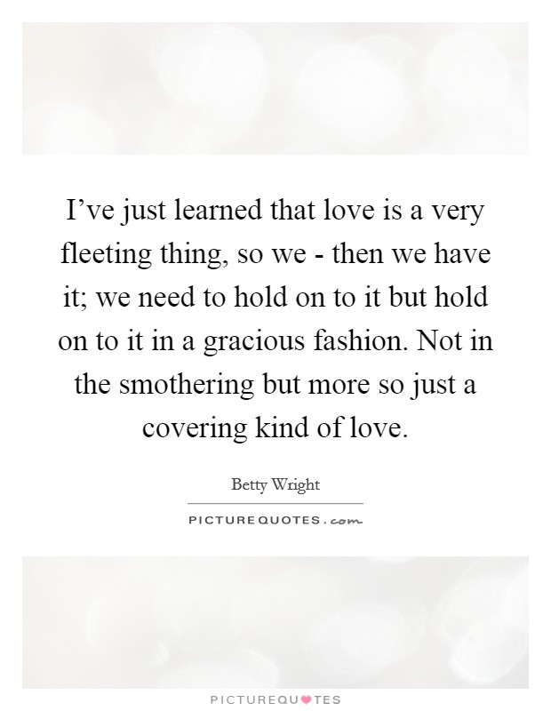 I've just learned that love is a very fleeting thing, so we - then we have it; we need to hold on to it but hold on to it in a gracious fashion. Not in the smothering but more so just a covering kind of love. Picture Quote #1