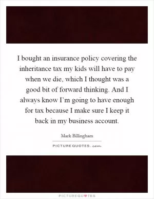 I bought an insurance policy covering the inheritance tax my kids will have to pay when we die, which I thought was a good bit of forward thinking. And I always know I’m going to have enough for tax because I make sure I keep it back in my business account Picture Quote #1