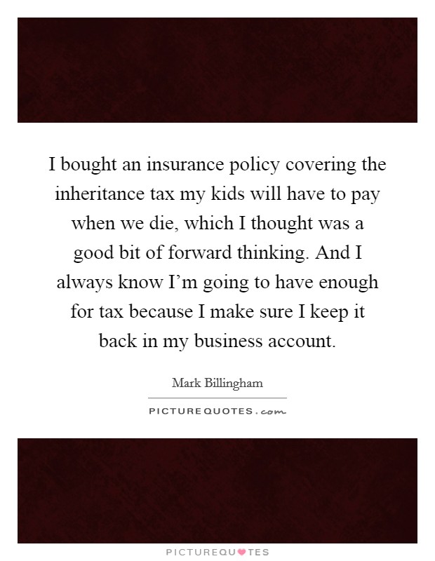 I bought an insurance policy covering the inheritance tax my kids will have to pay when we die, which I thought was a good bit of forward thinking. And I always know I'm going to have enough for tax because I make sure I keep it back in my business account. Picture Quote #1