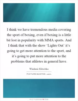 I think we have tremendous media covering the sport of boxing, even if boxing is a little bit lost in popularity with MMA sports. And I think that with the show ‘Lights Out’ it’s going to get more attention to the sport, and it’s going to put more attention to the problems that athletes in general have Picture Quote #1