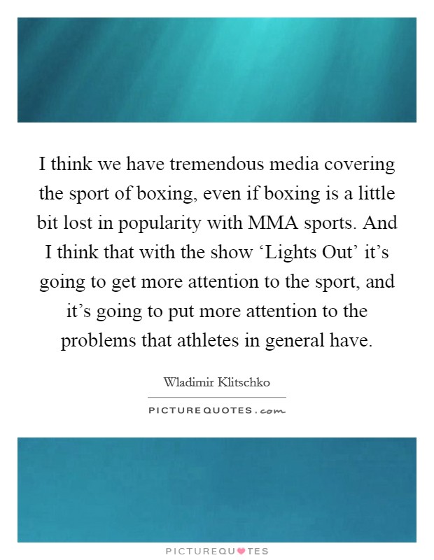 I think we have tremendous media covering the sport of boxing, even if boxing is a little bit lost in popularity with MMA sports. And I think that with the show ‘Lights Out' it's going to get more attention to the sport, and it's going to put more attention to the problems that athletes in general have. Picture Quote #1