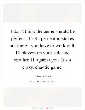 I don’t think the game should be perfect. It’s 95 percent mistakes out there - you have to work with 10 players on your side and another 11 against you. It’s a crazy, chaotic game Picture Quote #1