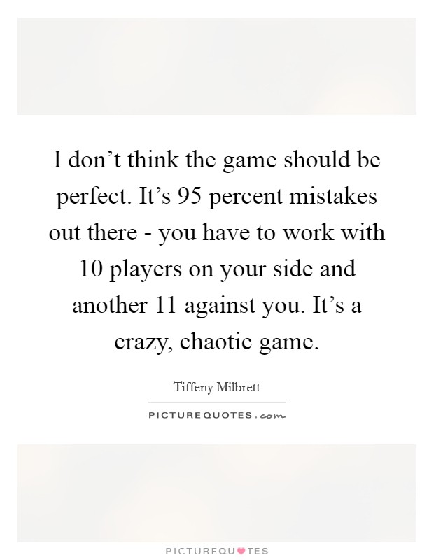 I don't think the game should be perfect. It's 95 percent mistakes out there - you have to work with 10 players on your side and another 11 against you. It's a crazy, chaotic game. Picture Quote #1