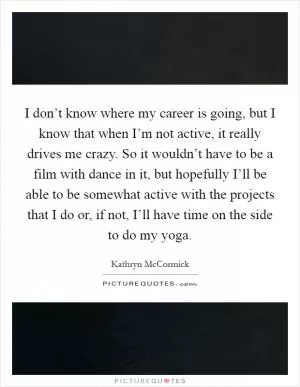 I don’t know where my career is going, but I know that when I’m not active, it really drives me crazy. So it wouldn’t have to be a film with dance in it, but hopefully I’ll be able to be somewhat active with the projects that I do or, if not, I’ll have time on the side to do my yoga Picture Quote #1