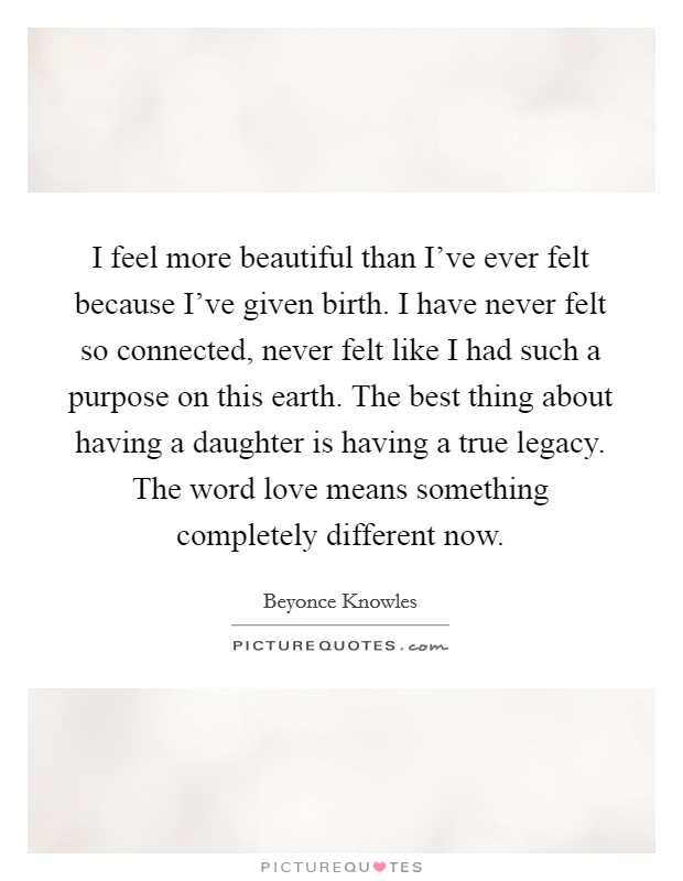 I feel more beautiful than I've ever felt because I've given birth. I have never felt so connected, never felt like I had such a purpose on this earth. The best thing about having a daughter is having a true legacy. The word love means something completely different now. Picture Quote #1