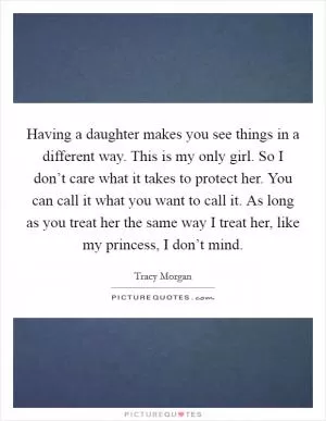 Having a daughter makes you see things in a different way. This is my only girl. So I don’t care what it takes to protect her. You can call it what you want to call it. As long as you treat her the same way I treat her, like my princess, I don’t mind Picture Quote #1