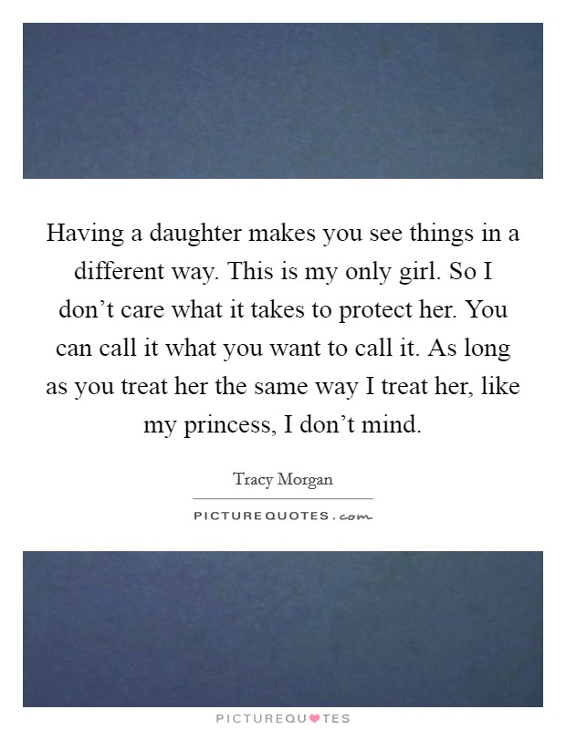 Having a daughter makes you see things in a different way. This is my only girl. So I don't care what it takes to protect her. You can call it what you want to call it. As long as you treat her the same way I treat her, like my princess, I don't mind. Picture Quote #1