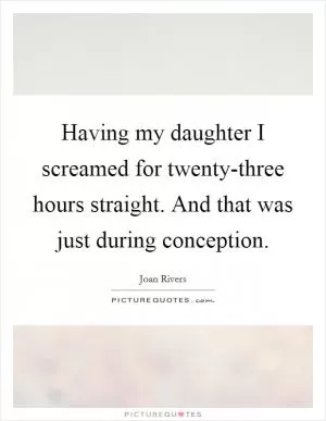 Having my daughter I screamed for twenty-three hours straight. And that was just during conception Picture Quote #1