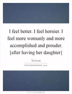 I feel better. I feel hornier. I feel more womanly and more accomplished and prouder. [after having her daughter] Picture Quote #1