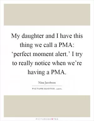 My daughter and I have this thing we call a PMA: ‘perfect moment alert.’ I try to really notice when we’re having a PMA Picture Quote #1