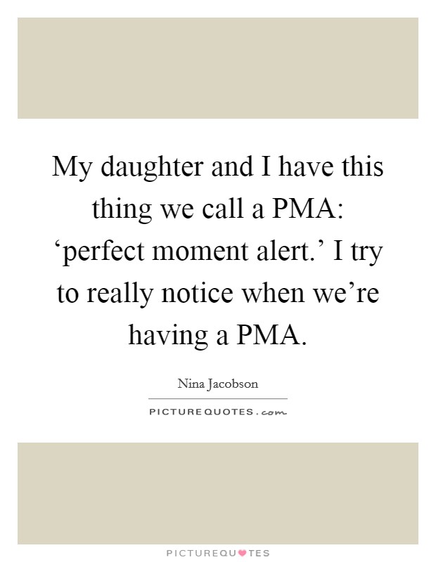 My daughter and I have this thing we call a PMA: ‘perfect moment alert.' I try to really notice when we're having a PMA. Picture Quote #1