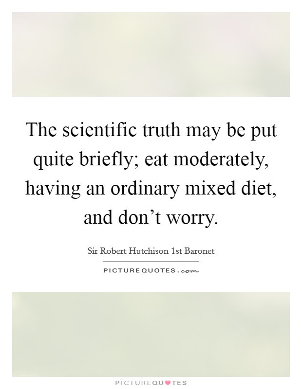 The scientific truth may be put quite briefly; eat moderately, having an ordinary mixed diet, and don't worry. Picture Quote #1