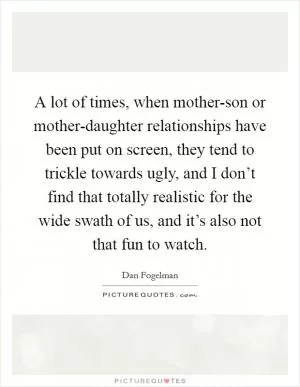 A lot of times, when mother-son or mother-daughter relationships have been put on screen, they tend to trickle towards ugly, and I don’t find that totally realistic for the wide swath of us, and it’s also not that fun to watch Picture Quote #1